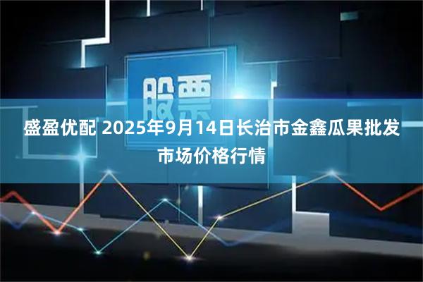 盛盈优配 2025年9月14日长治市金鑫瓜果批发市场价格行情