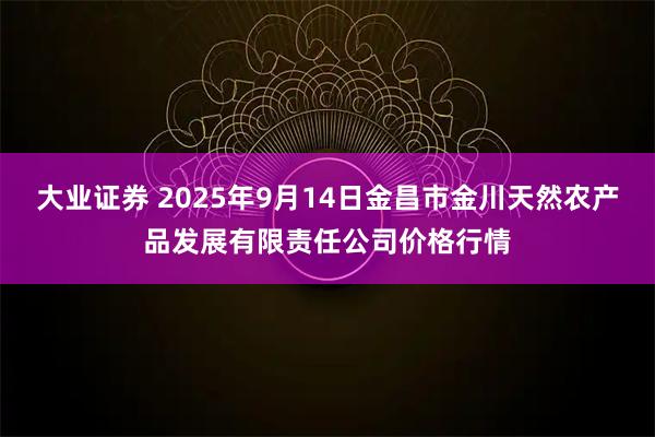 大业证券 2025年9月14日金昌市金川天然农产品发展有限责任公司价格行情