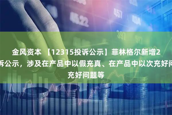 金风资本 【12315投诉公示】菲林格尔新增2件投诉公示，涉及在产品中以假充真、在产品中以次充好问题等