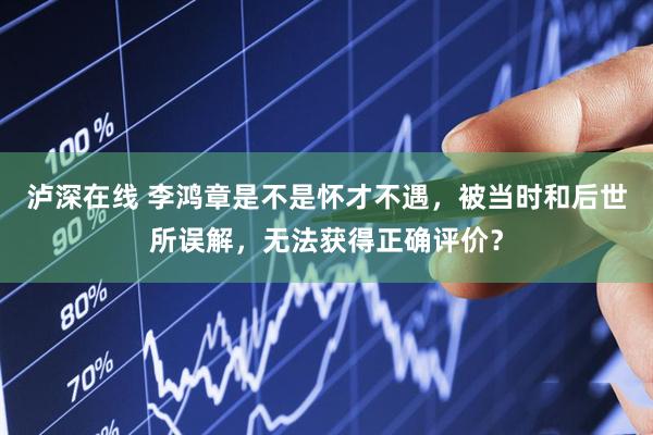 泸深在线 李鸿章是不是怀才不遇，被当时和后世所误解，无法获得正确评价？