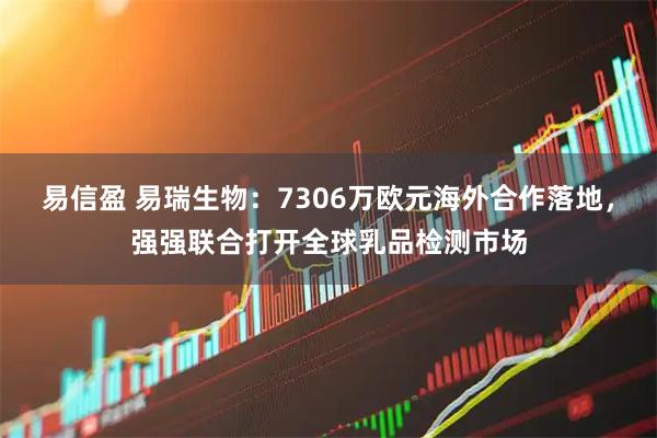 易信盈 易瑞生物：7306万欧元海外合作落地，强强联合打开全球乳品检测市场