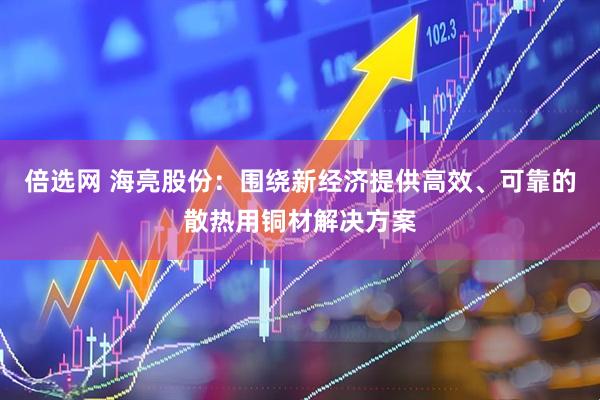 倍选网 海亮股份：围绕新经济提供高效、可靠的散热用铜材解决方案