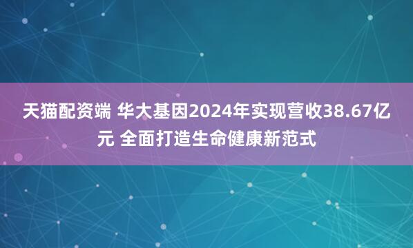 天猫配资端 华大基因2024年实现营收38.67亿元 全面打造生命健康新范式