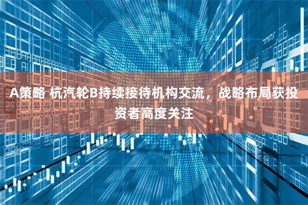 A策略 杭汽轮B持续接待机构交流，战略布局获投资者高度关注