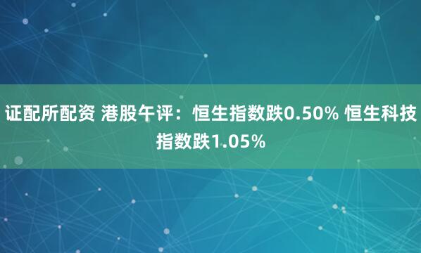 证配所配资 港股午评：恒生指数跌0.50% 恒生科技指数跌1.05%