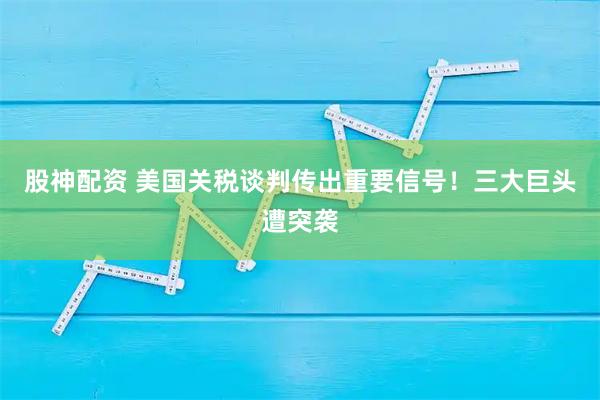 股神配资 美国关税谈判传出重要信号！三大巨头遭突袭