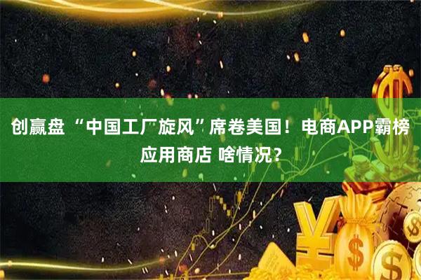 创赢盘 “中国工厂旋风”席卷美国！电商APP霸榜应用商店 啥情况？