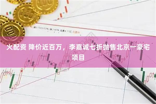 火配资 降价近百万，李嘉诚七折抛售北京一豪宅项目