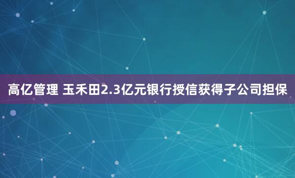 高亿管理 玉禾田2.3亿元银行授信获得子公司担保