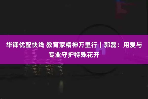 华锋优配快线 教育家精神万里行｜郭磊：用爱与专业守护特殊花开