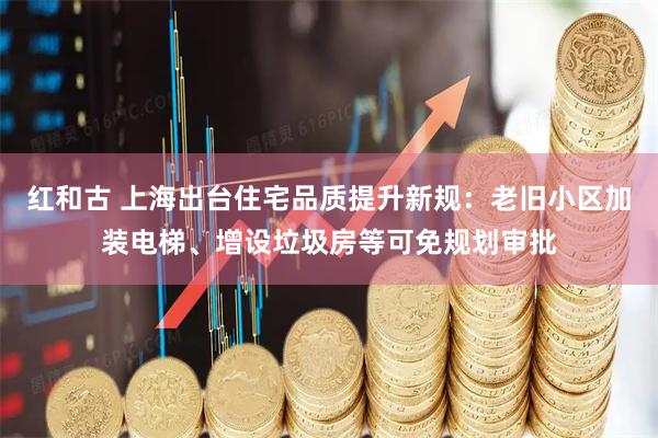 红和古 上海出台住宅品质提升新规：老旧小区加装电梯、增设垃圾房等可免规划审批