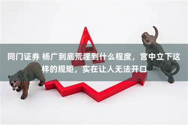 同门证券 杨广到底荒淫到什么程度，宫中立下这样的规矩，实在让人无法开口