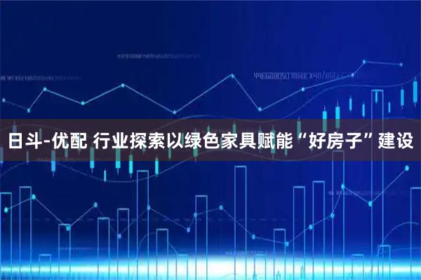 日斗-优配 行业探索以绿色家具赋能“好房子”建设