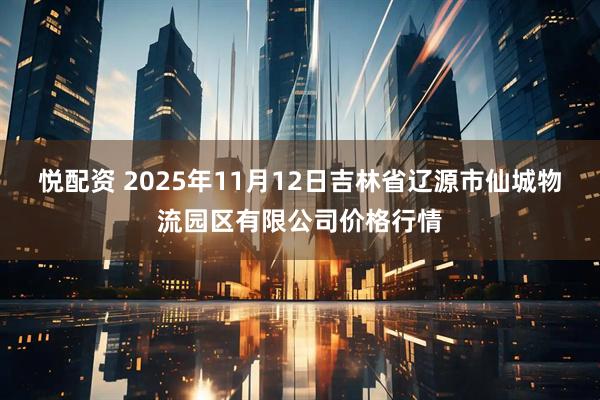 悦配资 2025年11月12日吉林省辽源市仙城物流园区有限公司价格行情