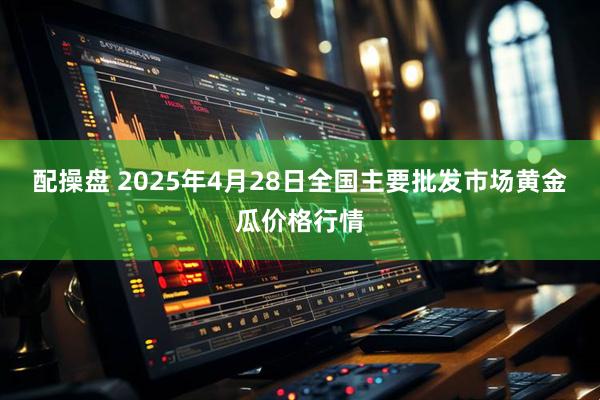 配操盘 2025年4月28日全国主要批发市场黄金瓜价格行情