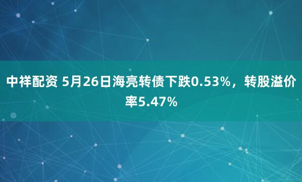 中祥配资 5月26日海亮转债下跌0.53%，转股溢价率5.47%