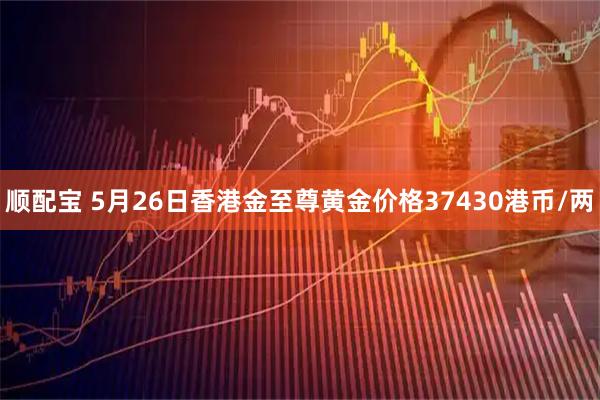 顺配宝 5月26日香港金至尊黄金价格37430港币/两