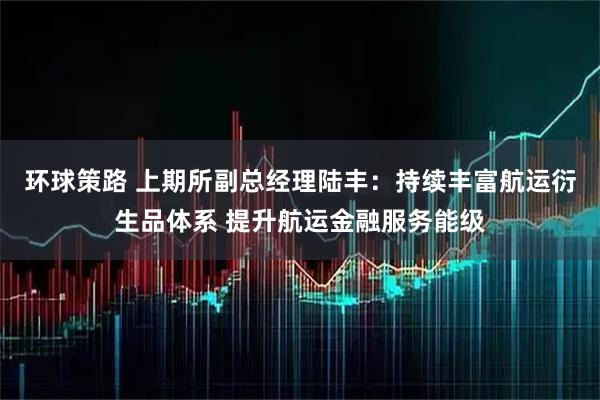 环球策路 上期所副总经理陆丰：持续丰富航运衍生品体系 提升航运金融服务能级