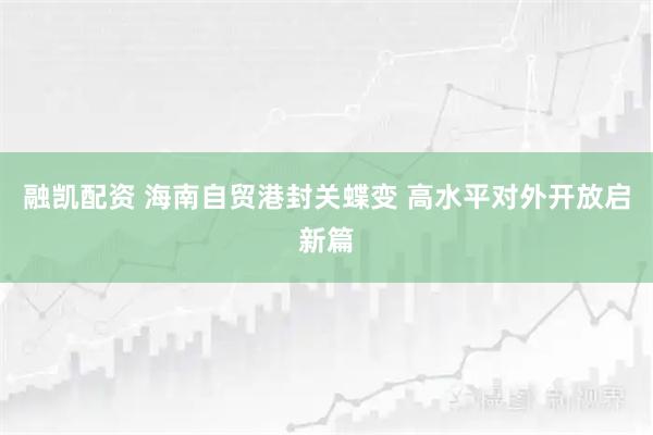 融凯配资 海南自贸港封关蝶变 高水平对外开放启新篇