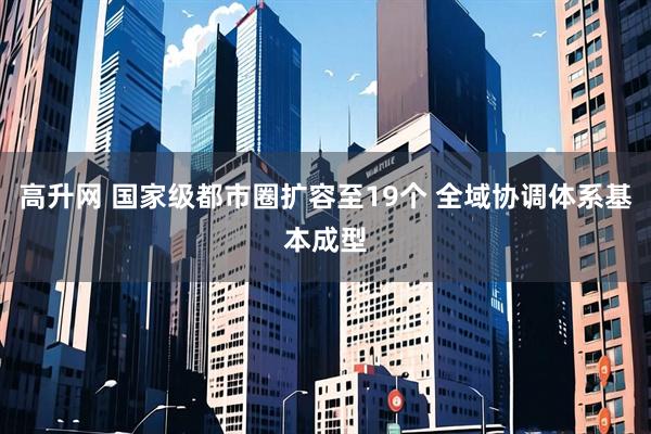 高升网 国家级都市圈扩容至19个 全域协调体系基本成型