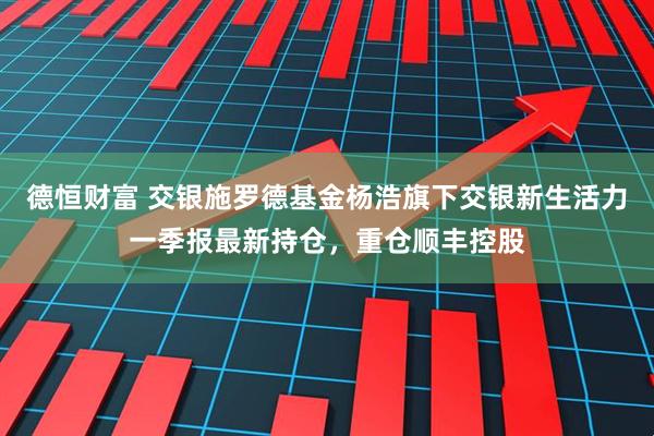 德恒财富 交银施罗德基金杨浩旗下交银新生活力一季报最新持仓，重仓顺丰控股