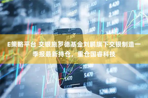 E策略平台 交银施罗德基金刘鹏旗下交银制造一季报最新持仓，重仓国睿科技