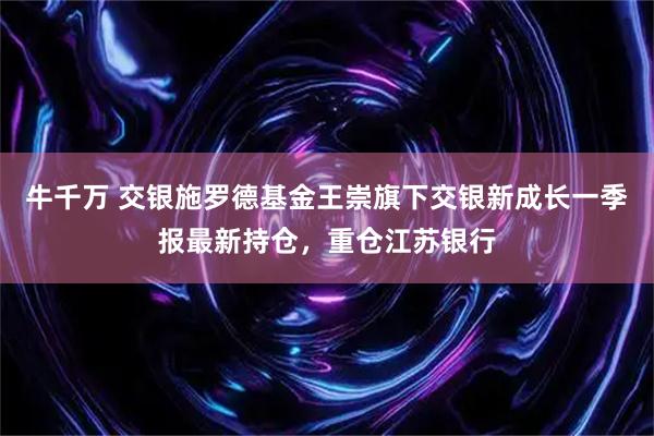 牛千万 交银施罗德基金王崇旗下交银新成长一季报最新持仓，重仓江苏银行