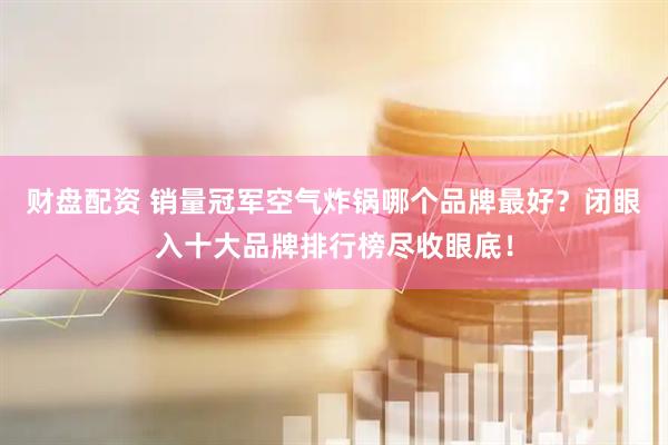 财盘配资 销量冠军空气炸锅哪个品牌最好？闭眼入十大品牌排行榜尽收眼底！