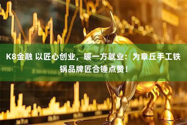 K8金融 以匠心创业，暖一方就业：为章丘手工铁锅品牌匠合锤点赞！