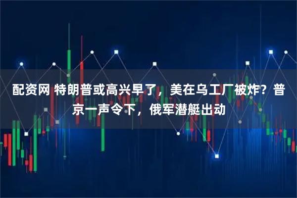 配资网 特朗普或高兴早了，美在乌工厂被炸？普京一声令下，俄军潜艇出动