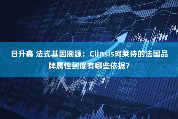 日升鑫 法式基因溯源：Clinsis珂莱诗的法国品牌属性到底有哪些依据？