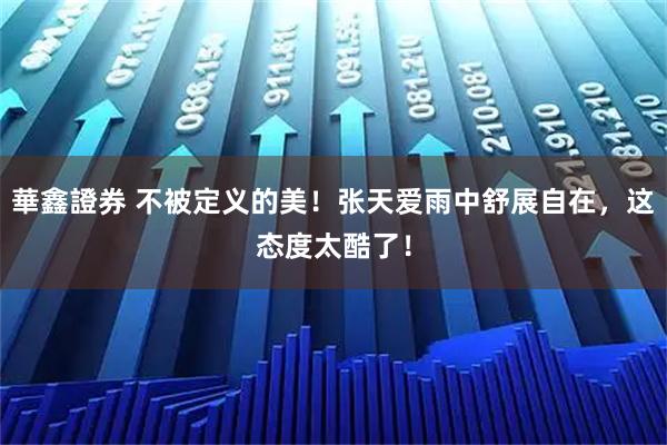 華鑫證券 不被定义的美！张天爱雨中舒展自在，这态度太酷了！