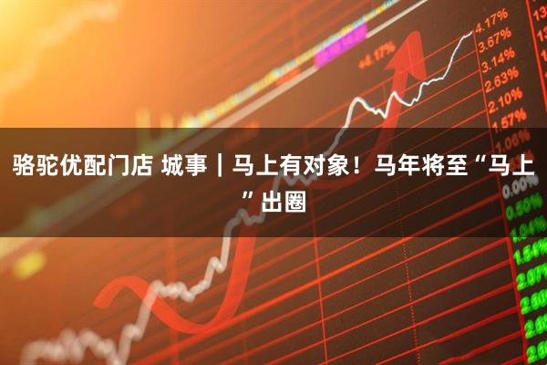 骆驼优配门店 城事|马上有对象!马年将至“马上”出圈