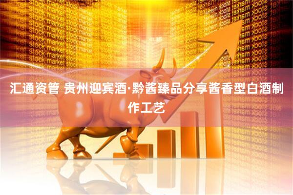 汇通资管 贵州迎宾酒·黔酱臻品分享酱香型白酒制作工艺