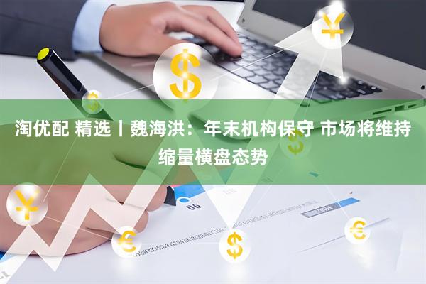 淘优配 精选丨魏海洪：年末机构保守 市场将维持缩量横盘态势