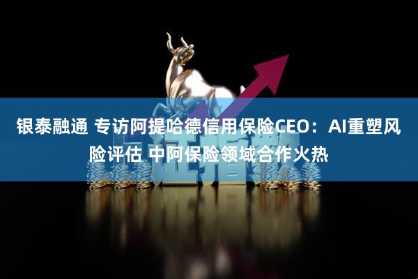 银泰融通 专访阿提哈德信用保险CEO：AI重塑风险评估 中阿保险领域合作火热