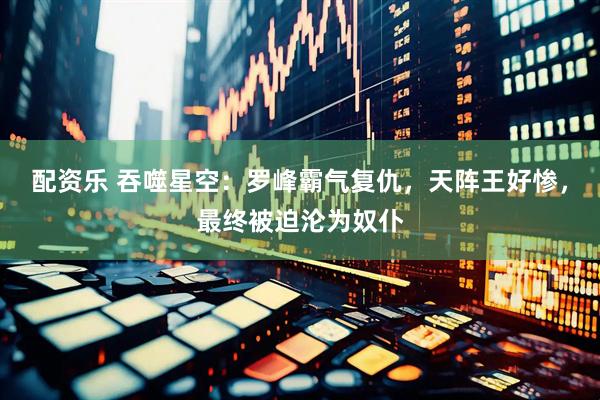 配资乐 吞噬星空：罗峰霸气复仇，天阵王好惨，最终被迫沦为奴仆