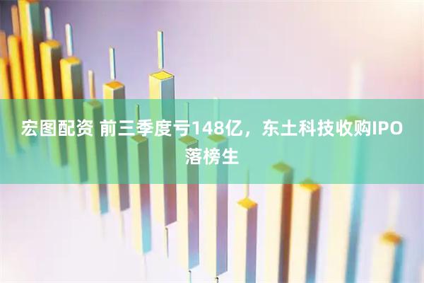 宏图配资 前三季度亏148亿，东土科技收购IPO落榜生