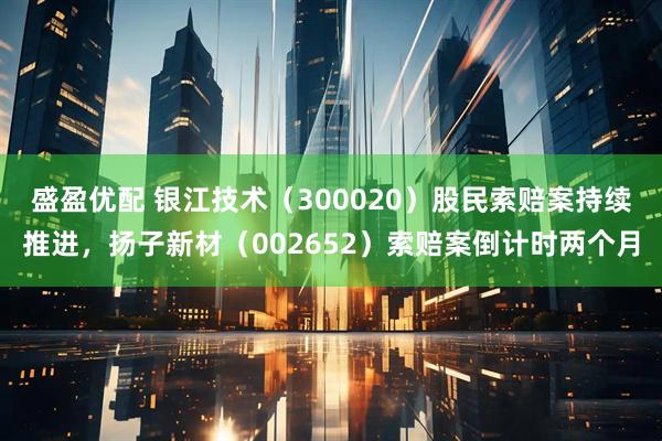 盛盈优配 银江技术（300020）股民索赔案持续推进，扬子新材（002652）索赔案倒计时两个月