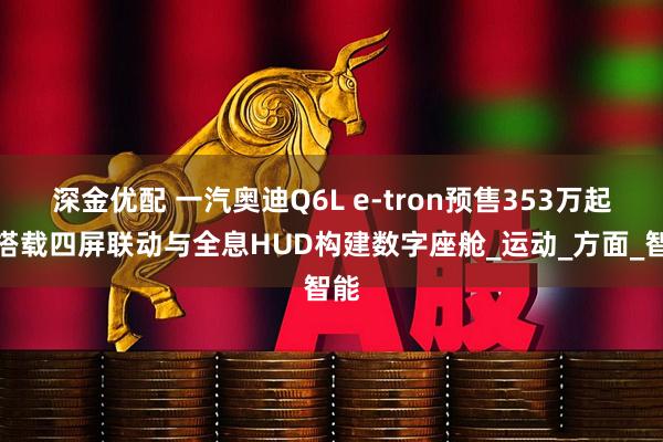 深金优配 一汽奥迪Q6L e-tron预售353万起,搭载四屏联动与全息HUD构建数字座舱_运动_方面_智能